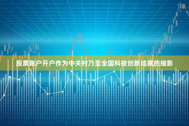 股票账户开户作为中关村乃至全国科技创新成就的缩影