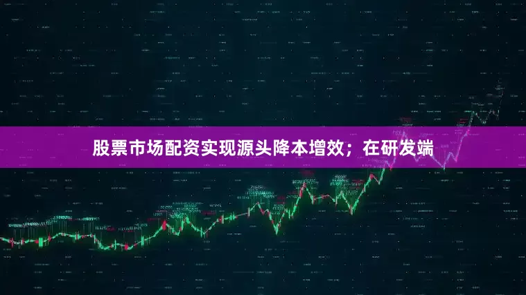 股票市场配资实现源头降本增效；在研发端