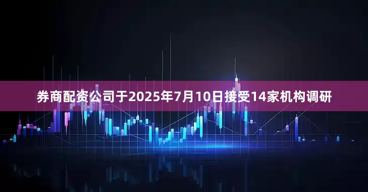 券商配资公司于2025年7月10日接受14家机构调研