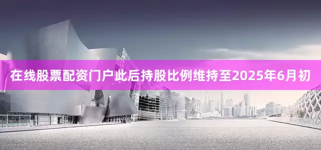在线股票配资门户此后持股比例维持至2025年6月初