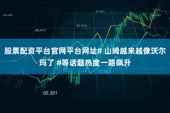 股票配资平台官网平台网址# 山姆越来越像沃尔玛了 #等话题热度一路飙升