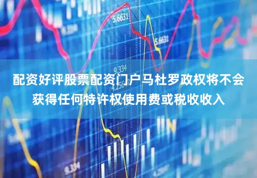 配资好评股票配资门户马杜罗政权将不会获得任何特许权使用费或税收收入