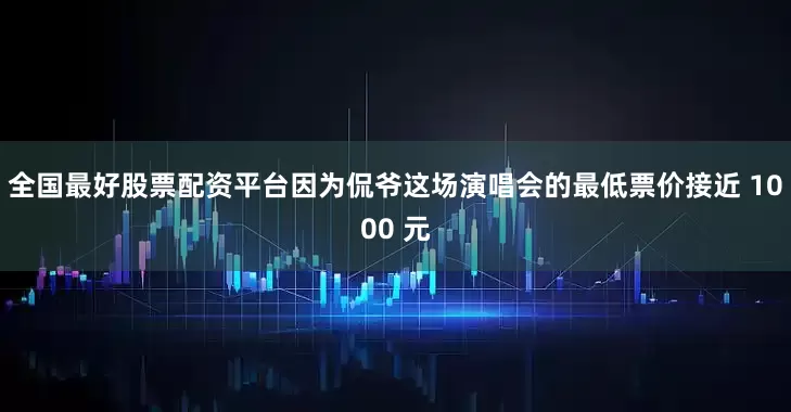 全国最好股票配资平台因为侃爷这场演唱会的最低票价接近 1000 元