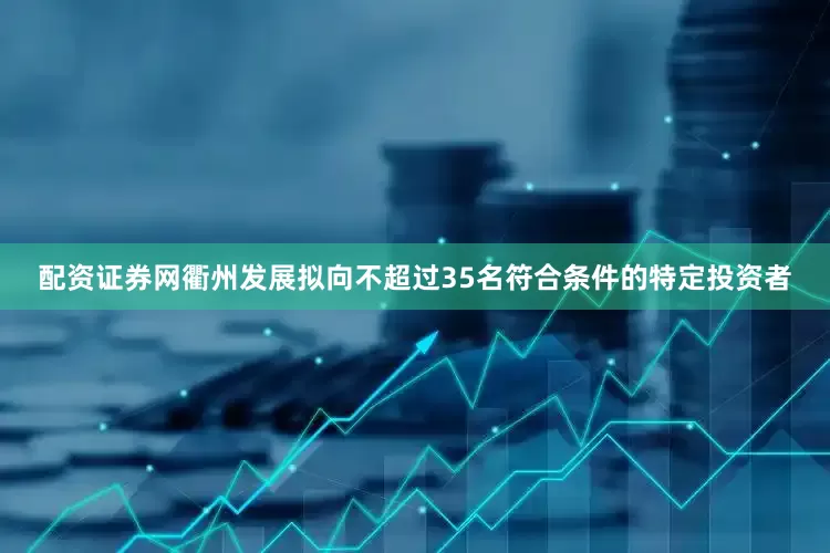 配资证券网衢州发展拟向不超过35名符合条件的特定投资者